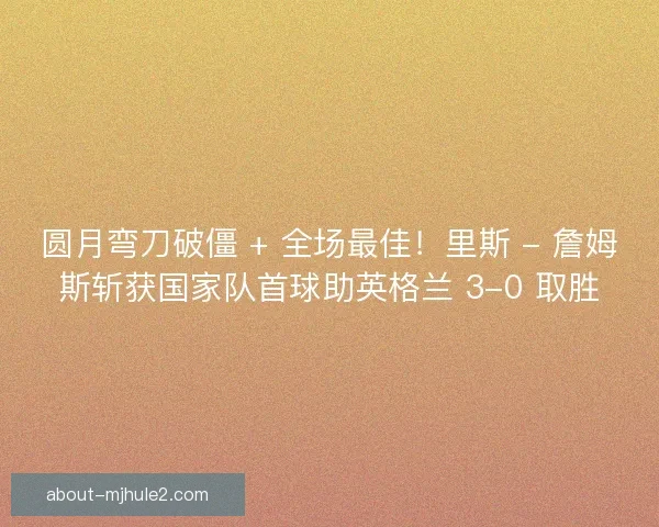 圆月弯刀破僵 + 全场最佳！里斯 - 詹姆斯斩获国家队首球助英格兰 3-0 取胜