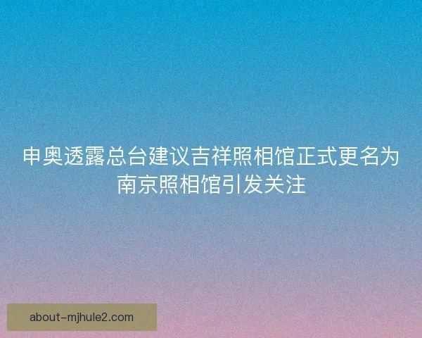 申奥透露总台建议吉祥照相馆正式更名为南京照相馆引发关注
