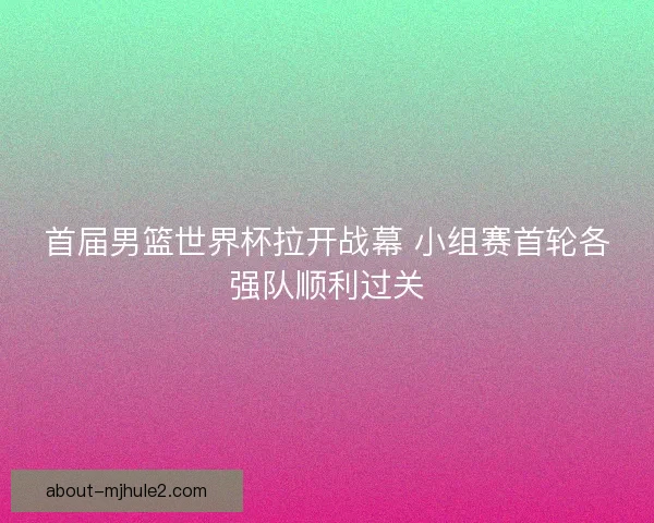 首届男篮世界杯拉开战幕 小组赛首轮各强队顺利过关
