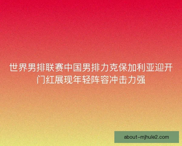 世界男排联赛中国男排力克保加利亚迎开门红展现年轻阵容冲击力强 世界男排联赛中国男排力克保加利亚迎开门红展现年轻阵容冲击力强